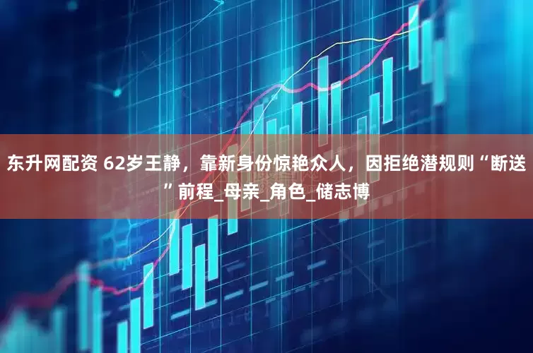 东升网配资 62岁王静，靠新身份惊艳众人，因拒绝潜规则“断送”前程_母亲_角色_储志博