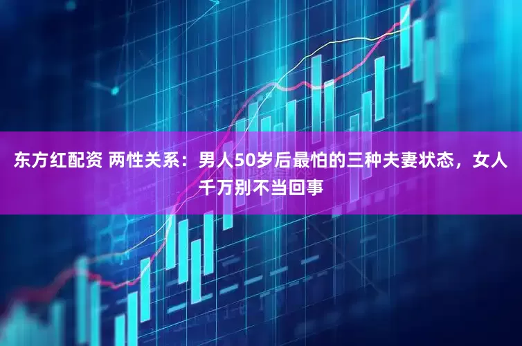 东方红配资 两性关系：男人50岁后最怕的三种夫妻状态，女人千万别不当回事