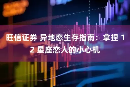 旺信证券 异地恋生存指南：拿捏 12 星座恋人的小心机
