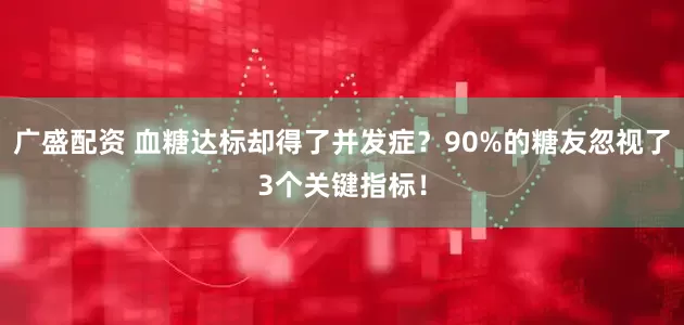广盛配资 血糖达标却得了并发症？90%的糖友忽视了3个关键指标！