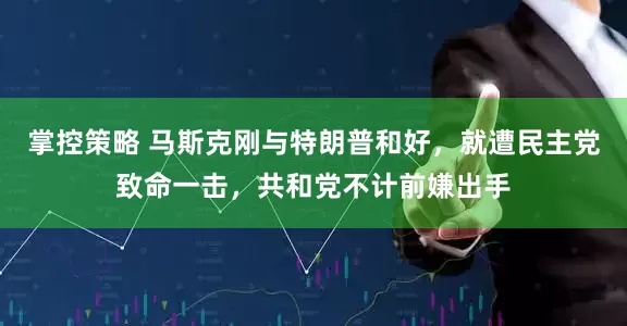 掌控策略 马斯克刚与特朗普和好，就遭民主党致命一击，共和党不计前嫌出手