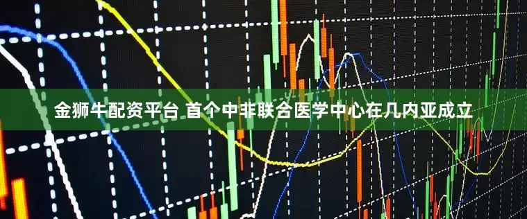 金狮牛配资平台 首个中非联合医学中心在几内亚成立