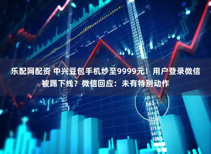 乐配网配资 中兴豆包手机炒至9999元！用户登录微信被踢下线？微信回应：未有特别动作
