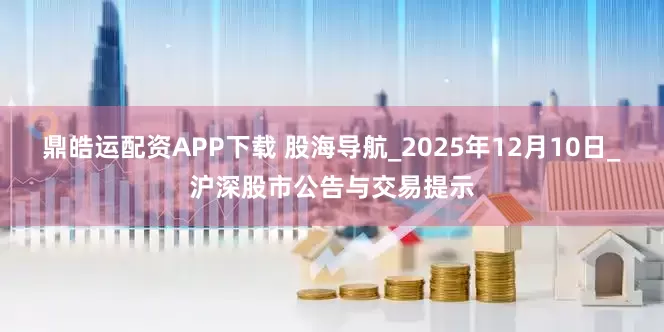 鼎皓运配资APP下载 股海导航_2025年12月10日_沪深股市公告与交易提示