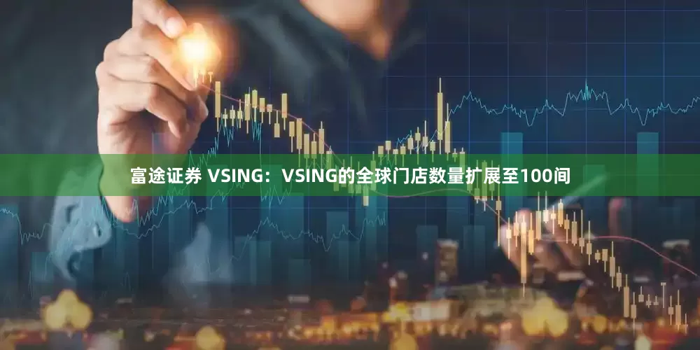 富途证券 VSING：VSING的全球门店数量扩展至100间