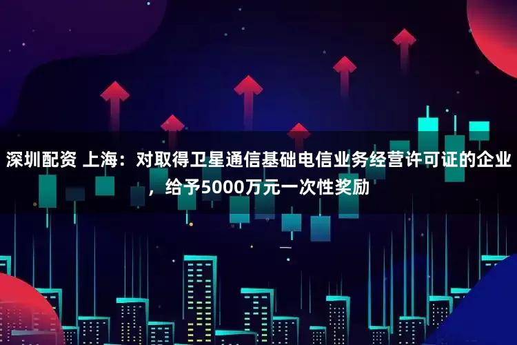 深圳配资 上海：对取得卫星通信基础电信业务经营许可证的企业，给予5000万元一次性奖励