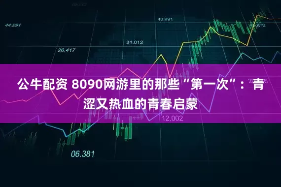 公牛配资 8090网游里的那些“第一次”：青涩又热血的青春启蒙