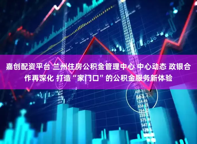 嘉创配资平台 兰州住房公积金管理中心 中心动态 政银合作再深化 打造“家门口”的公积金服务新体验