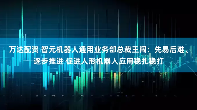 万达配资 智元机器人通用业务部总裁王闯：先易后难、逐步推进 促进人形机器人应用稳扎稳打