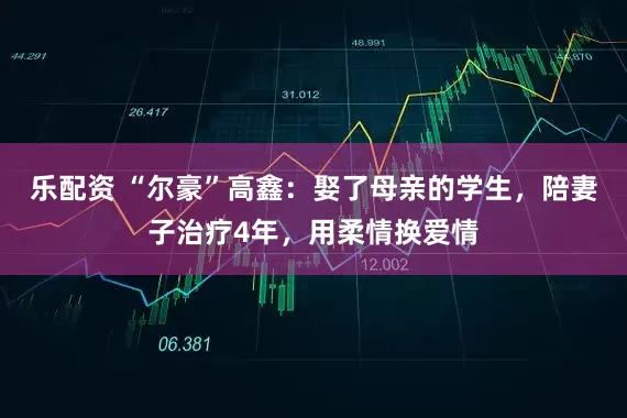 乐配资 “尔豪”高鑫：娶了母亲的学生，陪妻子治疗4年，用柔情换爱情