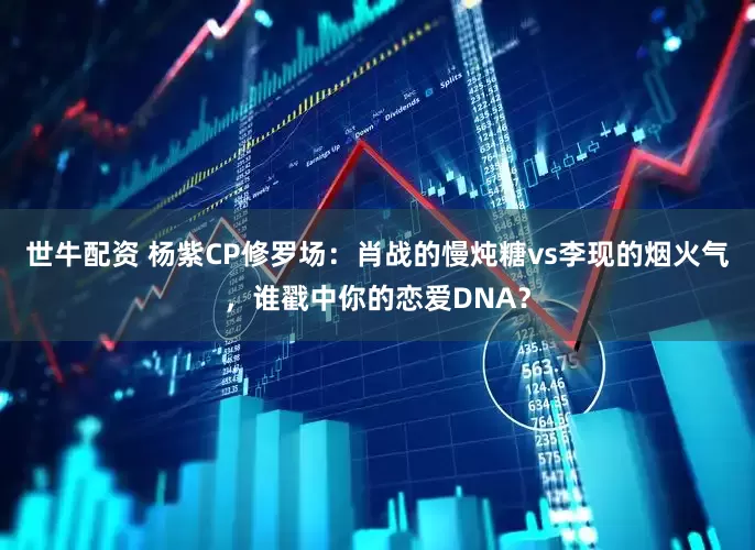 世牛配资 杨紫CP修罗场：肖战的慢炖糖vs李现的烟火气，谁戳中你的恋爱DNA？