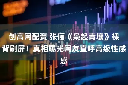 创高网配资 张俪《枭起青壤》裸背刷屏！真相曝光网友直呼高级性感